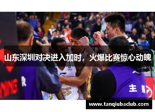 山东深圳对决进入加时,火爆比赛惊心动魄 山东深圳对决进入加时,火爆比赛惊心动魄