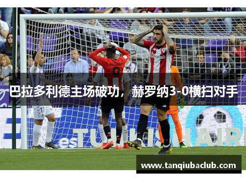巴拉多利德主场破功,赫罗纳3-0横扫对手 巴拉多利德主场破功,赫罗纳3-0横扫对手
