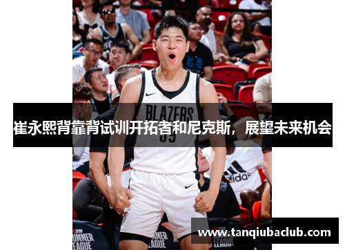崔永熙背靠背试训开拓者和尼克斯,展望未来机会 崔永熙背靠背试训开拓者和尼克斯,展望未来机会