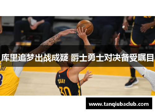 库里追梦出战成疑 爵士勇士对决备受瞩目 库里追梦出战成疑 爵士勇士对决备受瞩目