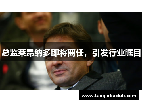 总监莱昂纳多即将离任,引发行业瞩目 总监莱昂纳多即将离任,引发行业瞩目