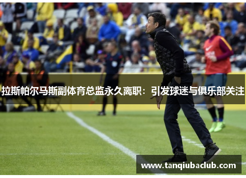 拉斯帕尔马斯副体育总监永久离职:引发球迷与俱乐部关注 拉斯帕尔马斯副体育总监永久离职:引发球迷与俱乐部关注