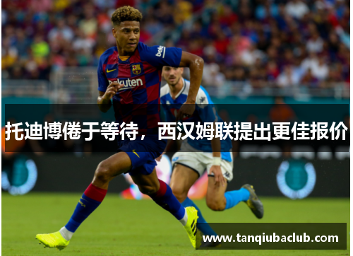 托迪博倦于等待,西汉姆联提出更佳报价 托迪博倦于等待,西汉姆联提出更佳报价