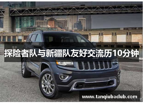 探险者队与新疆队友好交流历10分钟 探险者队与新疆队友好交流历10分钟